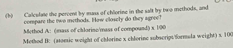 Calculate the percent by mass of chlorine in the salt by two methods, and 
compare the two methods. How closely do they agree? 
Method A: (mass of chlorine/mass of compound) * 100
Method B: (atomic weight of chlorine x chlorine subscript/formula weight) * 10