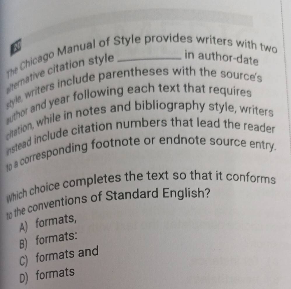 The Chicago Manual of Style provides writers with two 20
lternative citation style
in author-date
style, writers include parentheses with the source's
author and year following each text that requires
citation, while in notes and bibliography style, writers
instead include citation numbers that lead the reader
to a corresponding footnote or endnote source entry.
Which choice completes the text so that it conforms
to the conventions of Standard English?
A) formats,
B) formats:
C) formats and
D) formats