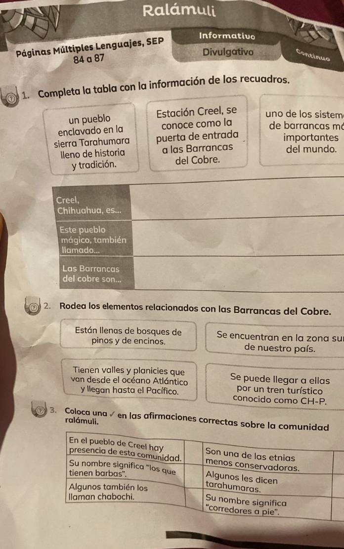 Ralámuli 
Páginas Múltiples Lenguajes, SEP 
Informativo 
84 a 87 Divulgativo Continuo 
@ 1. Completa la tabla con la información de los recuadros. 
un pueblo Estación Creel, se uno de los sistem 
enclavado en la conoce como la de barrancas má 
sierra Tarahumara puerta de entrada importantes 
lleno de historia a las Barrancas del mundo. 
y tradición. del Cobre. 
Creel, 
Chihuahua, es... 
Este pueblo 
mágico, también 
llamado... 
Las Barrancas 
del cobre son... 
2. Rodea los elementos relacionados con las Barrancas del Cobre. 
Están Ilenas de bosques de Se encuentran en la zona su 
pinos y de encinos. de nuestro país. 
Tienen valles y planicies que 
van desde el océano Atlántico Se puede llegar a ellas 
por un tren turístico 
y llegan hasta el Pacífico. conocido como CH-P. 
3. Coloca una √ en las afirmaciones correctas sobre la comun 
ralámuli.