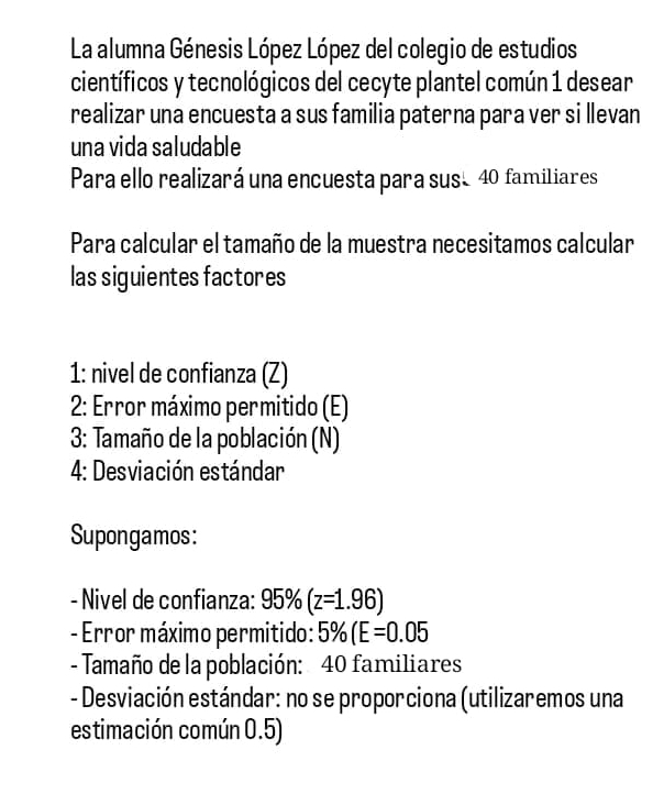 La alumna Génesis López López del colegio de estudios 
científicos y tecnológicos del cecyte plantel común 1 desear 
realizar una encuesta a sus familia paterna para ver si llevan 
una vida saludable 
Para ello realizará una encuesta para suse 40 familiares 
Para calcular el tamaño de la muestra necesitamos calcular 
las siguientes factores 
1: nivel de confianza (Z) 
* 2: Error máximo permitido (E) 
3: Tamaño de la población (N) 
4: Desviación estándar 
Supongamos: 
- Nivel de confianza: 95% (z=1.96)
- Error máximo permitido: 5% (E=0.05
- Tamaño de la población: 40 familiares 
- Desviación estándar: no se proporciona (utilizaremos una 
estimación común 0.5)