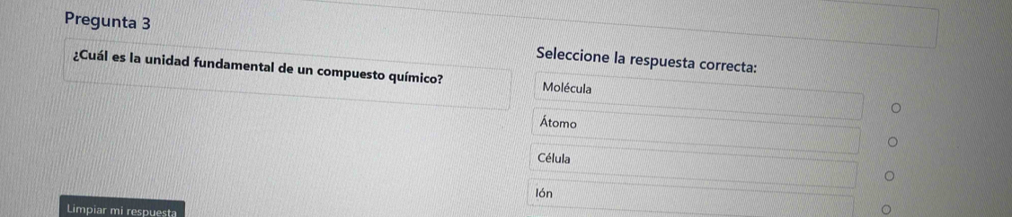 Pregunta 3 Seleccione la respuesta correcta:
¿Cuál es la unidad fundamental de un compuesto químico? Molécula
Átomo
Célula
lón
Limpiar mi respuesta