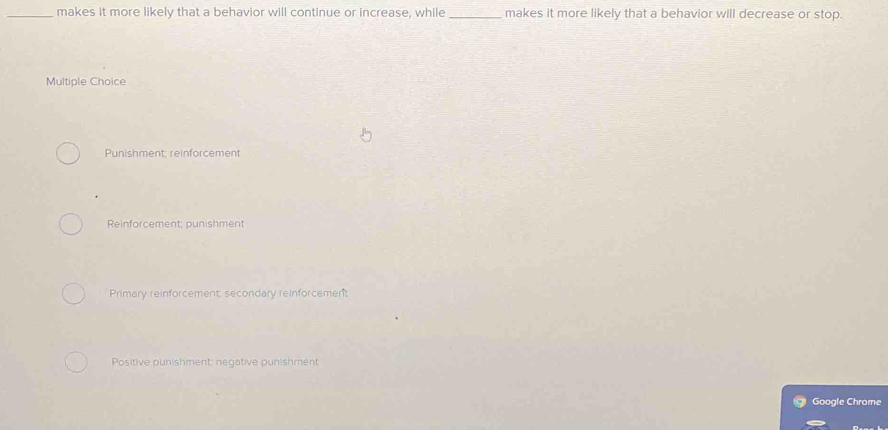 makes it more likely that a behavior will continue or increase, while_ makes it more likely that a behavior will decrease or stop.
Multiple Choice
Punishment; reinforcement
Reinforcement; punishment
Primary reinforcement, secondary reinforcement
Positive punishment: negative punishment
Google Chrome