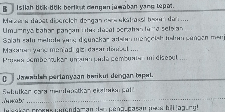 Isilah titik-titik berikut dengan jawaban yang tepat. 
Maizena dapat diperoleh dengan cara ekstraksi basah dari .... 
Umumnya bahan pangan tidak dapat bertahan lama setelah .... 
Salah satu metode yang digunakan adalah mengolah bahan pangan menj 
Makanan yang menjadi gizi dasar disebut..... 
Proses pembentukan untaian pada pembuatan mi disebut .... 
C Jawablah pertanyaan berikut dengan tepat. 
Sebutkan cara mendapatkan ekstraksi pati! 
Jawab: 
_ 
lelaskan proses perendaman dan pengupasan pada biji jagung!