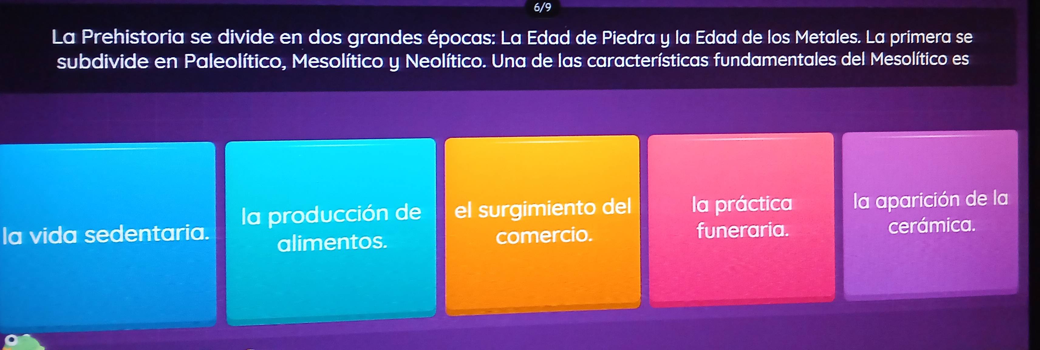 6/9
La Prehistoria se divide en dos grandes épocas: La Edad de Piedra y la Edad de los Metales. La primera se
subdivide en Paleolítico, Mesolítico y Neolítico. Una de las características fundamentales del Mesolítico es
la producción de el surgimiento del la práctica la aparición de la
la vida sedentaria. comercio. funeraria. cerámica.
alimentos.