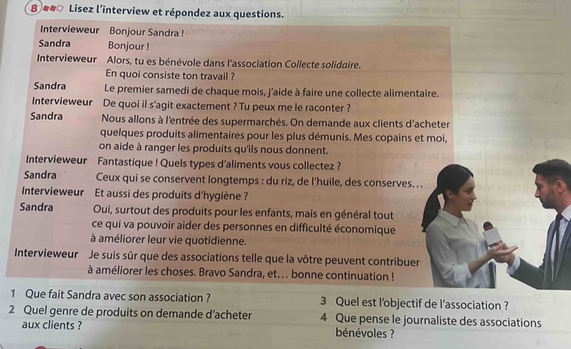 8 ##ª Lisez l’interview et répondez aux questions. 
Intervieweur Bonjour Sandra ! 
Sandra Bonjour ! 
Intervieweur Alors, tu es bénévole dans l’association Collecte solidaire. 
En quoi consiste ton travail ? 
Sandra Le premier samedi de chaque mois, j’aide à faire une collecte alimentaire. 
Intervieweur De quoi il s’agit exactement ? Tu peux me le raconter ? 
Sandra Nous allons à l'entrée des supermarchés. On demande aux clients d'acheter 
quelques produits alimentaires pour les plus démunis. Mes copains et moi, 
on aide à ranger les produits qu'îls nous donnent. 
Intervieweur Fantastique ! Quels types d'aliments vous collectez ? 
Sandra Ceux qui se conservent longtemps : du riz, de l’huile, des conserves. . . 
Intervieweur Et aussi des produits d'hygiène ? 
Sandra Oui, surtout des produits pour les enfants, mais en général tout 
ce qui va pouvoir aider des personnes en difficulté économique 
à améliorer leur vie quotidienne. 
Intervieweur Je suis sûr que des associations telle que la vôtre peuvent contribuer 
à améliorer les choses. Bravo Sandra, et... bonne continuation ! 
1 Que fait Sandra avec son association ? 3 Quel est l'objectif de l’association ? 
2 Quel genre de produits on demande d’acheter 4 Que pense le journaliste des associations 
aux clients ? bénévoles ?