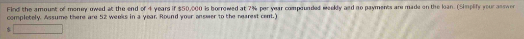 Find the amount of money owed at the end of 4 years if $50,000 is borrowed at 7% per year compounded weekly and no payments are made on the loan. (Simplify your answer 
completely. Assume there are 52 weeks in a year. Round your answer to the nearest cent.)
$ □