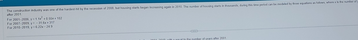 The construction industry was one of the hardest-hit by the recession of 2008, but housing starts began increasing again in 2010. The number of housing starts in thousands, during this time period can be modeled by three equations as follows, where x is the number of
after 2001.
For 2001-2006, y=1.1x^2+0.55x+102
For2007-2009, y=-31.6x+317
For2010-2019, y=6.22x-24.9
lk a egual to the number of years after 2001