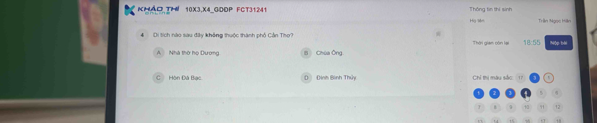 Khảo THí 10X3, X4 _GDĐP FCT31241 Thông tin thí sinh
Họ tên Trần Ngọc Hân
4 Di tích nào sau đây không thuộc thành phố Cần Thơ? Nộp bài
Thời gian còn lại 18:55
A Nhà thờ họ Dương B Chùa Ông.
C Hòn Đá Bạc. D Đình Bình Thủy. Chỉ thị màu sắc: 17
2 3 5 6
7 8 9 10 11 12
17 18