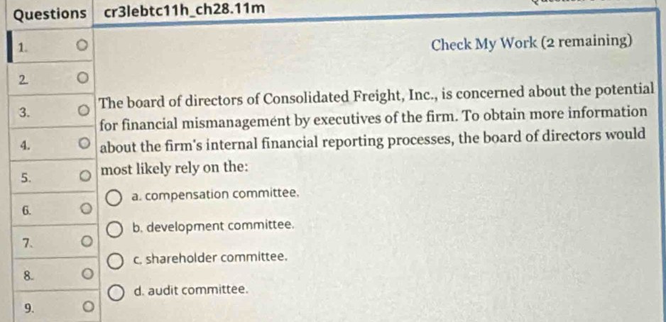 Questions cr3lebtc11h_ch28.11m
1.
Check My Work (2 remaining)
2
3. The board of directors of Consolidated Freight, Inc., is concerned about the potential
for financial mismanagemént by executives of the firm. To obtain more information
4. about the firm's internal financial reporting processes, the board of directors would
5. most likely rely on the:
a. compensation committee.
6.
b. development committee.
7、
c. shareholder committee.
8.
d. audit committee.
9.