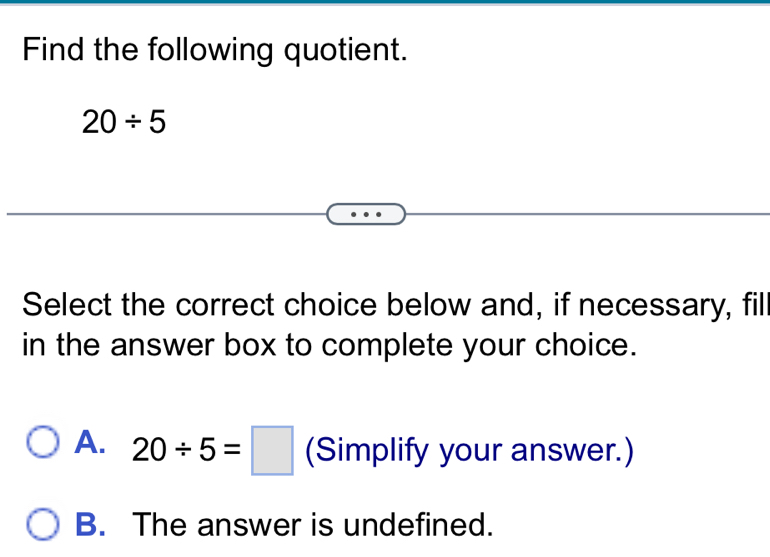 Find the following quotient.
20/ 5
Select the correct choice below and, if necessary, fil
in the answer box to complete your choice.
A. 20/ 5=□ (Simplify your answer.)
B. The answer is undefined.