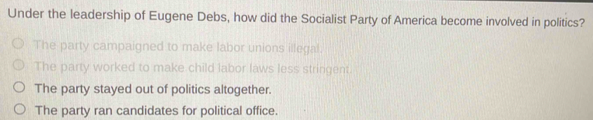 Under the leadership of Eugene Debs, how did the Socialist Party of America become involved in politics?
The party campaigned to make labor unions illegal.
The party worked to make child labor laws less stringent.
The party stayed out of politics altogether.
The party ran candidates for political office.