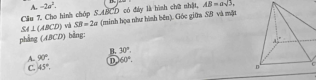 A. -2a^2. 
D.
Câu 7. Cho hình chóp S. ABCD có đáy là hình chữ nhật, AB=asqrt(3),
SA⊥ (ABCD) và SB=2a (minh họa như hình bên). Góc giữa SB và mặt
phẳng (ABCD) bằng:
B. 30°.
A. 90°. 60°. 
D
C. 45°. 
a