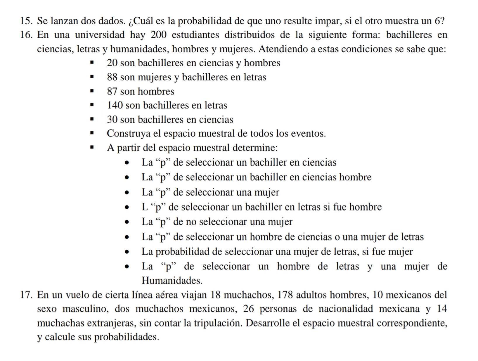 Se lanzan dos dados. ¿Cuál es la probabilidad de que uno resulte impar, si el otro muestra un 6? 
16. En una universidad hay 200 estudiantes distribuidos de la siguiente forma: bachilleres en 
ciencias, letras y humanidades, hombres y mujeres. Atendiendo a estas condiciones se sabe que:
20 son bachilleres en ciencias y hombres
88 son mujeres y bachilleres en letras
87 son hombres
140 son bachilleres en letras
30 son bachilleres en ciencias 
Construya el espacio muestral de todos los eventos. 
A partir del espacio muestral determine: 
La “ p ” de seleccionar un bachiller en ciencias 
La “ p ” de seleccionar un bachiller en ciencias hombre 
La “ p ” de seleccionar una mujer 
L “ p ” de seleccionar un bachiller en letras si fue hombre 
La “ p ” de no seleccionar una mujer 
La “ p ” de seleccionar un hombre de ciencias o una mujer de letras 
La probabilidad de seleccionar una mujer de letras, si fue mujer 
La “ p ” de seleccionar un hombre de letras y una mujer de 
Humanidades. 
17. En un vuelo de cierta línea aérea viajan 18 muchachos, 178 adultos hombres, 10 mexicanos del 
sexo masculino, dos muchachos mexicanos, 26 personas de nacionalidad mexicana y 14
muchachas extranjeras, sin contar la tripulación. Desarrolle el espacio muestral correspondiente, 
y calcule sus probabilidades.