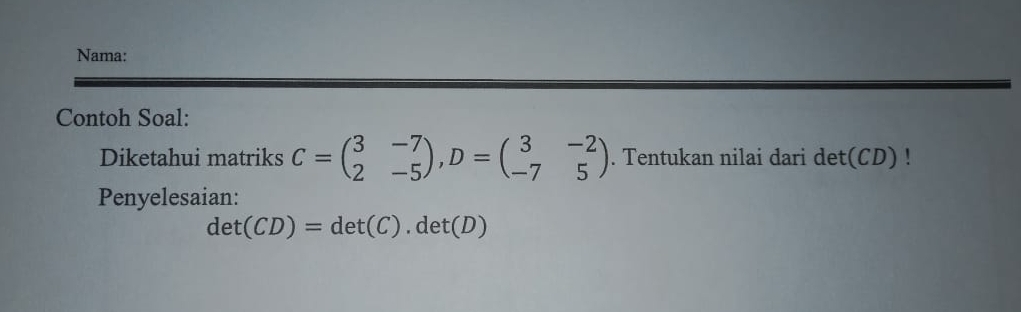 Nama: 
Contoh Soal: 
Diketahui matriks C=beginpmatrix 3&-7 2&-5endpmatrix , D=beginpmatrix 3&-2 -7&5endpmatrix. Tentukan nilai dari det(CD) ' 
Penyelesaian:
det(CD)=det(C). det(D)