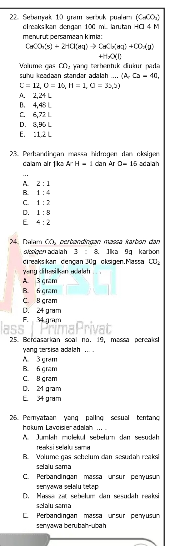 Sebanyak 10 gram serbuk pualam (CaCO_3)
direaksikan dengan 100 mL larutan HCl 4 M
menurut persamaan kimia:
CaCO_3(s)+2HCl(aq)to CaCl_2(aq)+CO_2(g)
+H_2O(l)
Volume gas CO_2 yang terbentuk diukur pada
suhu keadaan standar adalah .... (A_rCa=40,
C=12,O=16,H=1,Cl=35,5)
A. 2,24 L
B. 4,48 L
C. 6,72 L
D. 8,96 L
E. 11,2 L
23. Perbandingan massa hidrogen dan oksigen
dalam air jika ArH=1 dan ArO=16 adalah
A. 2:1
B. 1:4
C. 1:2
D. 1:8
E. 4:2
24. Dalam CO_2 perbandingan massa karbon dan
oksigen adalah 3: 8. Jika 9g karbon
direaksikan dengan 30g oksigen.Massa CO_2
yang dihasilkan adalah ... .
A. 3 gram
B. 6 gram
C. 8 gram
D. 24 gram
E. 34 gram
aPri
25. Berdasarkan soal no. 19, massa pereaksi
yang tersisa adalah ... .
A. 3 gram
B. 6 gram
C. 8 gram
D. 24 gram
E. 34 gram
26. Pernyataan yang paling sesuai tentang
hokum Lavoisier adalah ... .
A. Jumlah molekul sebelum dan sesudah
reaksi selalu sama
B. Volume gas sebelum dan sesudah reaksi
selalu sama
C. Perbandingan massa unsur penyusun
senyawa selalu tetap
D. Massa zat sebelum dan sesudah reaksi
selalu sama
E. Perbandingan massa unsur penyusun
senyawa berubah-ubah