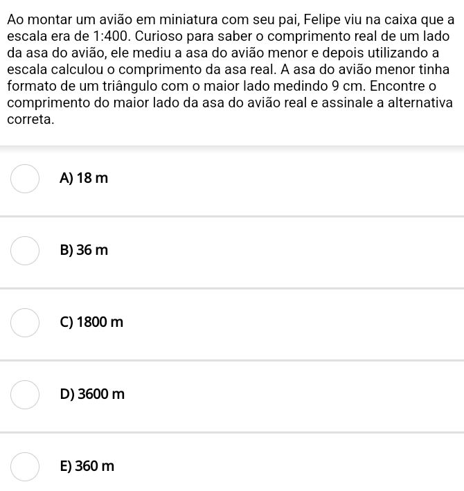 Ao montar um avião em miniatura com seu pai, Felipe viu na caixa que a
escala era de 1:400. Curioso para saber o comprimento real de um lado
da asa do avião, ele mediu a asa do avião menor e depois utilizando a
escala calculou o comprimento da asa real. A asa do avião menor tinha
formato de um triângulo com o maior lado medindo 9 cm. Encontre o
comprimento do maior lado da asa do avião real e assinale a alternativa
correta.
A) 18 m
B) 36 m
C) 1800 m
D) 3600 m
E) 360 m