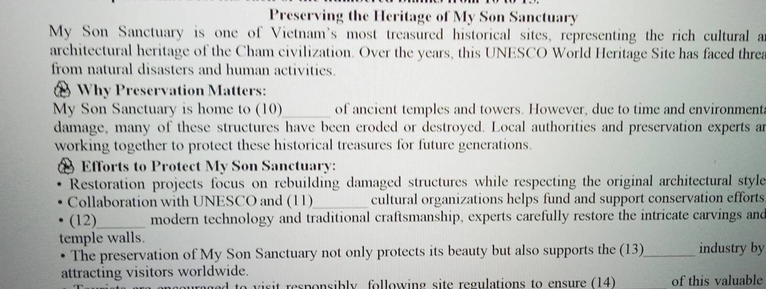 Preserving the Heritage of My Son Sanctuary 
My Son Sanctuary is one of Vietnam's most treasured historical sites, representing the rich cultural a 
architectural heritage of the Cham civilization. Over the years, this UNESCO World Heritage Site has faced threa 
from natural disasters and human activities. 
@ Why Preservation Matters: 
My Son Sanctuary is home to (10)_ of ancient temples and towers. However, due to time and environment 
damage, many of these structures have been eroded or destroyed. Local authorities and preservation experts an 
working together to protect these historical treasures for future generations. 
Efforts to Protect My Son Sanctuary: 
Restoration projects focus on rebuilding damaged structures while respecting the original architectural style 
Collaboration with UNESCO and (11)_ cultural organizations helps fund and support conservation efforts 
(12)_ modern technology and traditional craftsmanship, experts carefully restore the intricate carvings and 
temple walls. 
The preservation of My Son Sanctuary not only protects its beauty but also supports the (13)_ industry by 
attracting visitors worldwide. 
aged to visit responsibly following site regulations to ensure (14) _of this valuable