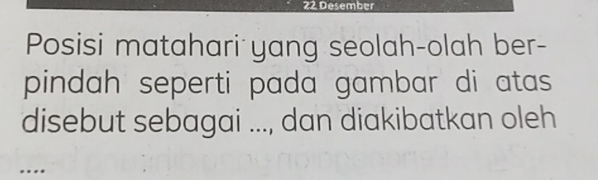 Desember 
Posisi matahari yang seolah-olah ber- 
pindah seperti pada gambar di atas 
disebut sebagai ..., dan diakibatkan oleh 
…