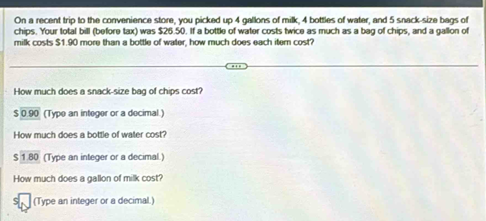 On a recent trip to the convenience store, you picked up 4 gallons of milk, 4 bottles of water, and 5 snack-size bags of 
chips. Your total bill (before tax) was $26.50. If a bottle of water costs twice as much as a bag of chips, and a gallon of 
milk costs $1.90 more than a bottle of water, how much does each item cost? 
How much does a snack-size bag of chips cost?
0.90 (Type an integer or a decimal.) 
How much does a bottle of water cost? 
s 1.80 (Type an integer or a decimal.) 
How much does a gallon of milk cost? 
(Type an integer or a decimal.)