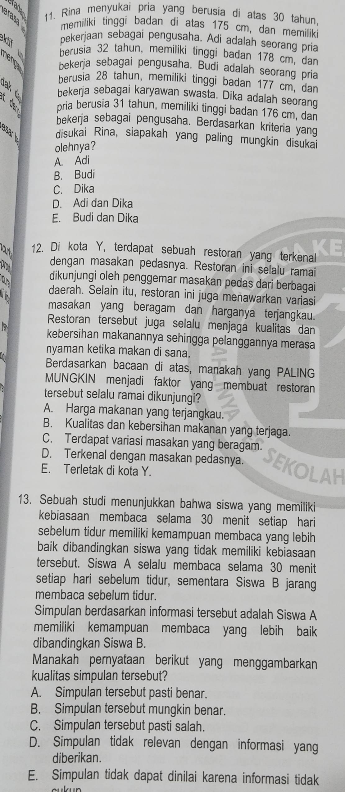 erasa 11. Rina menyukai pria yang berusia di atas 30 tahun,
memiliki tinggi badan di atas 175 cm, dan memiliki
ektif
pekerjaan sebagai pengusaha. Adi adalah seorang pria
á berusia 32 tahun, memiliki tinggi badan 178 cm, dan
nenga bekerja sebagai pengusaha. Budi adalah seorang pria
berusia 28 tahun, memiliki tinggi badan 177 cm, dan
bekerja sebagai karyawan swasta. Dika adalah seorang
pria berusia 31 tahun, memiliki tinggi badan 176 cm, dan
bekerja sebagai pengusaha. Berdasarkan kriteria yang
esar disukai Rina, siapakah yang paling mungkin disukai
olehnya?
A. Adi
B. Budi
C. Dika
D. Adi dan Dika
E. Budi dan Dika
ncurk 12. Di kota Y, terdapat sebuah restoran yang terkenal
prod
dengan masakan pedasnya. Restoran ini selalu ramai
dikunjungi oleh penggemar masakan pedas dari berbagai
daerah. Selain itu, restoran ini juga menawarkan variasi
masakan yang beragam dan harganya terjangkau.
Restoran tersebut juga selalu menjaga kualitas dan
kebersihan makanannya sehingga pelanggannya merasa
nyaman ketika makan di sana.
Berdasarkan bacaan di atas, manakah yang PALING
MUNGKIN menjadi faktor yang membuat restoran
tersebut selalu ramai dikunjungi?
A. Harga makanan yang terjangkau.
B. Kualitas dan kebersihan makanan yang terjaga.
C. Terdapat variasi masakan yang beragam.
D. Terkenal dengan masakan pedasnya. SEKOLAH
E. Terletak di kota Y.
13. Sebuah studi menunjukkan bahwa siswa yang memiliki
kebiasaan membaca selama 30 menit setiap hari
sebelum tidur memiliki kemampuan membaca yang lebih
baik dibandingkan siswa yang tidak memiliki kebiasaan
tersebut. Siswa A selalu membaca selama 30 menit
setiap hari sebelum tidur, sementara Siswa B jarang
membaca sebelum tidur.
Simpulan berdasarkan informasi tersebut adalah Siswa A
memiliki kemampuan membaca yang lebih baik
dibandingkan Siswa B.
Manakah pernyataan berikut yang menggambarkan
kualitas simpulan tersebut?
A. Simpulan tersebut pasti benar.
B. Simpulan tersebut mungkin benar.
C. Simpulan tersebut pasti salah.
D. Simpulan tidak relevan dengan informasi yang
diberikan.
E. Simpulan tidak dapat dinilai karena informasi tidak