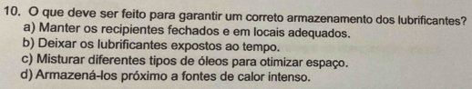 que deve ser feito para garantir um correto armazenamento dos lubrificantes?
a) Manter os recipientes fechados e em locais adequados.
b) Deixar os lubrificantes expostos ao tempo.
c) Misturar diferentes tipos de óleos para otimizar espaço.
d) Armazená-los próximo a fontes de calor intenso.