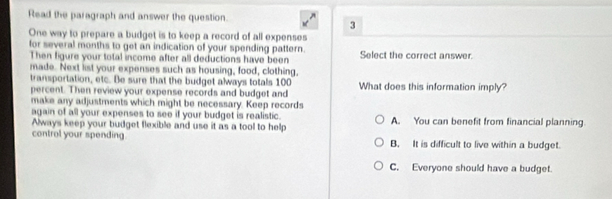 Read the paragraph and answer the question.
3
One way to prepare a budget is to keep a record of all expenses
for several months to get an indication of your spending pattern. Select the correct answer.
Then figure your total income after all deductions have been
made. Next lst your expenses such as housing, food, clothing,
transportation, etc. Be sure that the budget always totals 100 What does this information imply?
percent. Then review your expense records and budget and
make any adjustments which might be necessary. Keep records
again of all your expenses to see if your budget is realistic. A. You can benefit from financial planning.
Always keep your budget flexible and use it as a tool to help
control your spending. B. It is difficult to live within a budget.
C. Everyone should have a budget.