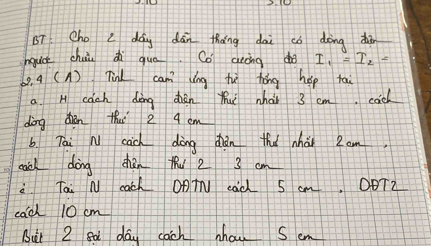 BT. Cho e dag dān tháng dai co dàing dàn 
nguc chāu di quā. Co aecing do I_1=I_2=
8, a (A) TL cam ǒng hē hǒng hep tai 
a. H cach doing dhàn thuǐ whài 3 em, cach 
dòng dhǎn tuǐ 2 4 cm
b. Tai N cāch dòng dǎn tha nhàn 2om
cach dōng chàn thu 2 3 cm
2 Tai N cach OATN cac S cm. OBTZ 
cach 10 cm
But 2 so day cach hou Sem