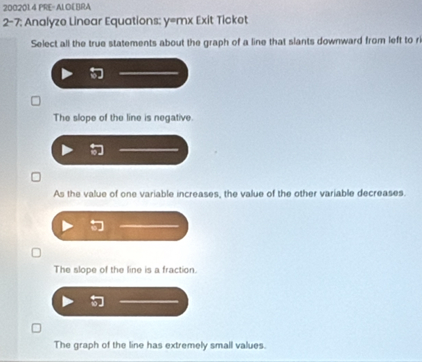 200201.4 PRE= ALOE BRA
2-7: Analyze Linear Equations: y=mx Exit Ticket
Select all the true statements about the graph of a line that slants downward from left to ri
The slope of the line is negative.
As the value of one variable increases, the value of the other variable decreases.
The slope of the line is a fraction.
The graph of the line has extremely small values.