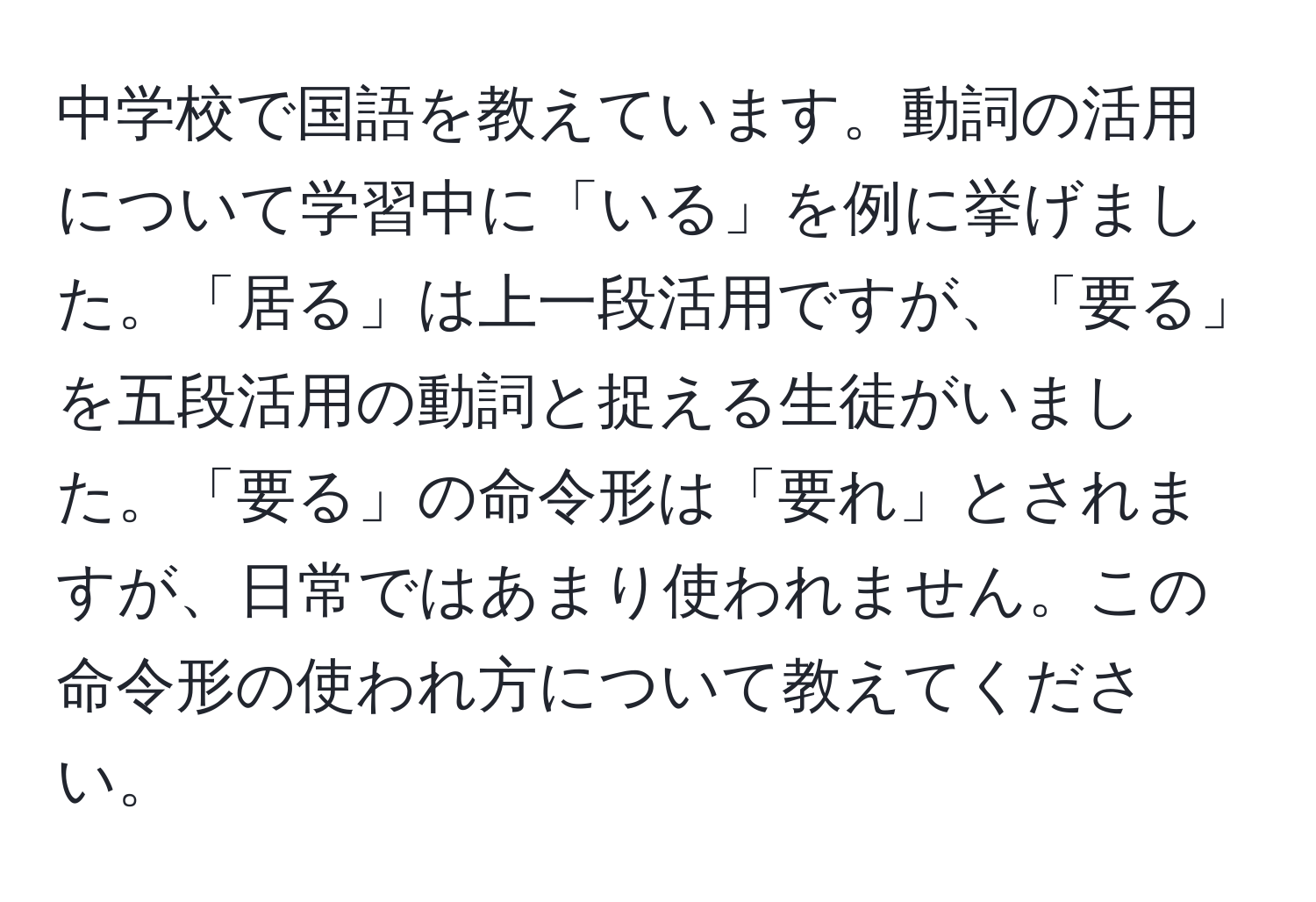 中学校で国語を教えています。動詞の活用について学習中に「いる」を例に挙げました。「居る」は上一段活用ですが、「要る」を五段活用の動詞と捉える生徒がいました。「要る」の命令形は「要れ」とされますが、日常ではあまり使われません。この命令形の使われ方について教えてください。