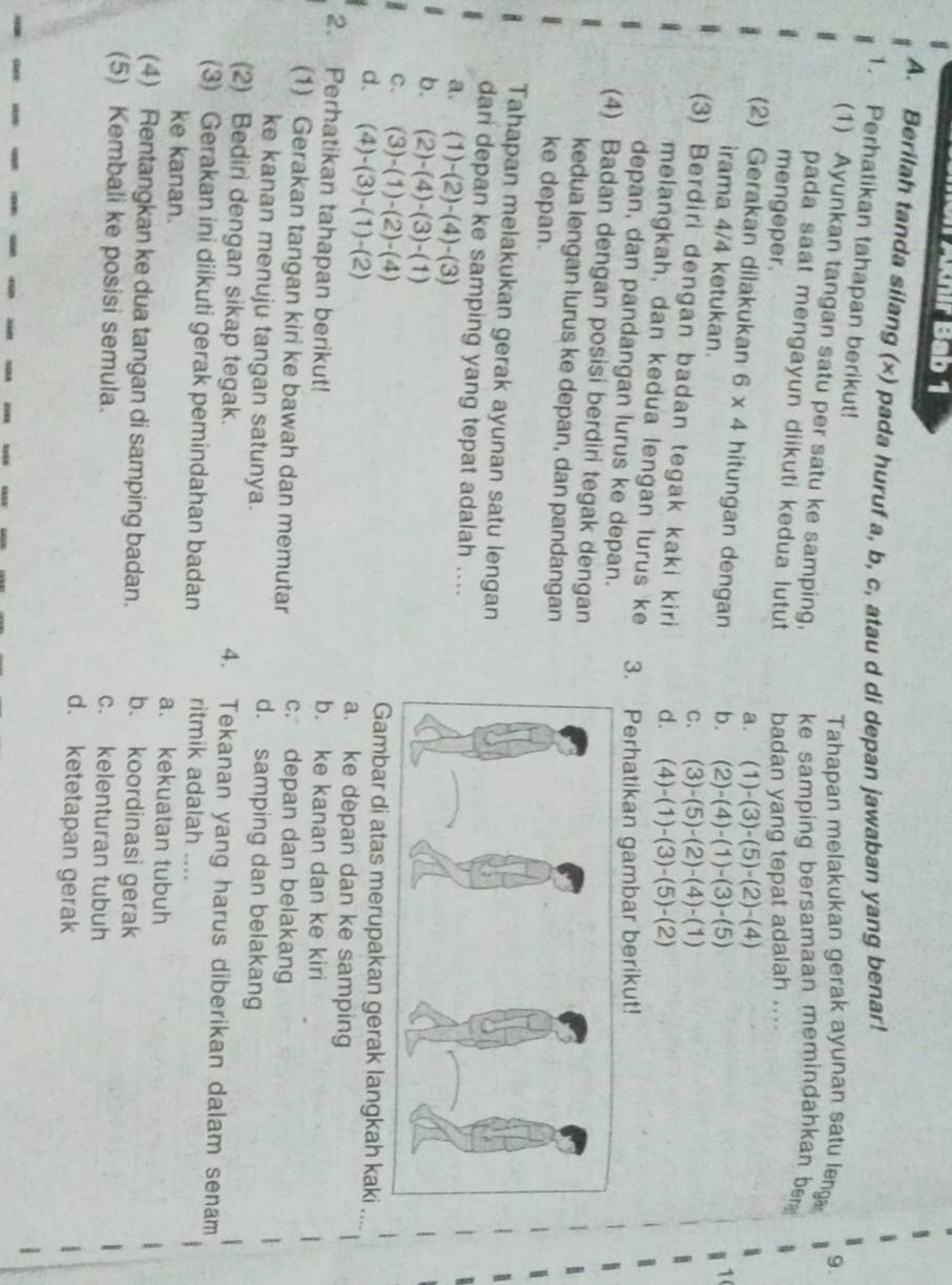 Juir Bab 1
A. Berilah tanda silang (x) pada huruf a, b, c, atau d di depan jawaban yang benar!
1. Perhatikan tahapan berikut!
Tahapan melakukan gerak ayunan satu leng 9.
(1) Ayunkan tangan satu per satu ke samping, ke samping bersamaan memindahkan ber 
pada saat mengayun diikuti kedua lutut 
mengeper. badan yang tepat adalah ....
a. (1)-(3)-(5)-(2)-(4)
(2) Gerakan dilakukan 6* 4 hitungan dengan b. (2)-(4)-(1)-(3)-(5)
irama 4/4 ketukan.
1(
C. (3)-(5)-(2)-(4)-(1)
(3) Berdiri dengan badan tegak kaki kiri d. (4)-(1)-(3)-(5)-(2)
melangkah, dan kedua lengan lurus ke 3. Perhatikan gambar berikut!
depan, dan pandangan lurus ke depan.
(4) Badan dengan posisi berdiri tegak dengan
kedua lengan lurus ke depan, dan pandangan
ke depan.
Tahapan melakukan gerak ayunan satu lengan
dari depan ke samping yang tepat adalah ....
a. (1)-(2)-(4)-(3)
b. (2)-(4)-(3)-(1)
C. (3)-(1)-(2)-(4) Gambar di atas merupakan gerak langkah kaki
d、 (4)-(3)-(1)-(2) a. ke depan dan ke samping
2. Perhatikan tahapan berikut! b. ke kanan dan ke kiri
c. depan dan belakang
(1) Gerakan tangan kiri ke bawah dan memutar d. samping dan belakang
ke kanan menuju tangan satunya.
(2) Bediri dengan sikap tegak. 4. Tekanan yang harus diberikan dalam senam
(3) Gerakan ini diikuti gerak pemindahan badan ritmik adalah ....
ke kanan. a. kekuatan tubuh
(4) Rentangkan ke dua tangan di samping badan. b. koordinasi gerak
(5) Kembali ke posisi semula. c. kelenturan tubuh
d. ketetapan gerak