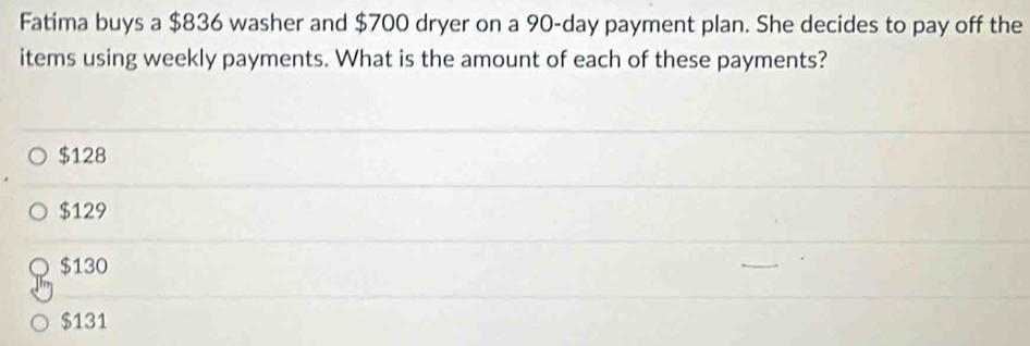 Fatima buys a $836 washer and $700 dryer on a 90-day payment plan. She decides to pay off the
items using weekly payments. What is the amount of each of these payments?
$128
$129
$130
$131