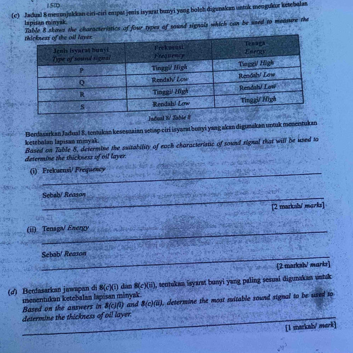 150 
(c) Jadual 8 menunjukkan ciri-ciri empat jenis isyarat bunyi yang bolch digunakan untuk mengukur ketebalan 
lapisan minyak. 
Table 8 shows the characteristics of four types of sound signals which can be used to measure the 
Jadual 
Berdasarkan Jadual 8, tentukan kesesuaian setiap ciri isyarat bunyi yang akan digunakan untuk menentukan 
ketebalan lapisan minyak. 
Based on Table 8, determine the suitability of each characteristic of sound signal that will be used to 
determine the thickness of oil layer. 
(i) Frekuensi/ Frequency 
_Sebab/ Reason 
[2 markah/ marks] 
(ii) Tenaga/ Energy 
_ 
Sebab/ Reason 
[2 markah/ marks] 
(d) Berdasarkan jawapan di 8(c)(i) dan 8(c)(ii) , tentukan isyarat bunyi yang paling sesuai digunakan untuk 
menentukan ketebalan lapisan minyak. 
Based on the answers in 8(c)(i) and 8(c)(ii) , determine the most suitable sound signal to be used to 
_ 
determine the thickness of oil layer. 
_ 
[1 markah/ mark]