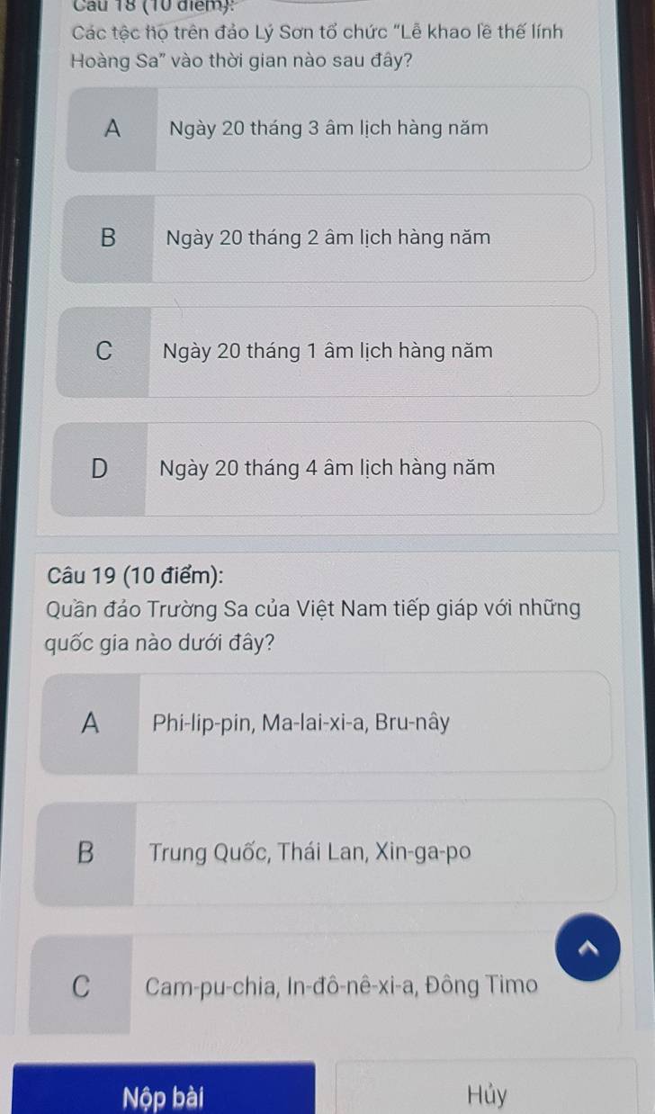 Cau 18 (10 điểm):
Các tộc họ trên đảo Lý Sơn tổ chức "Lễ khao lề thế lính
Hoàng Sa' vào thời gian nào sau đây?
A Ngày 20 tháng 3 âm lịch hàng năm
B Ngày 20 tháng 2 âm lịch hàng năm
C Ngày 20 tháng 1 âm lịch hàng năm
D Ngày 20 tháng 4 âm lịch hàng năm
Câu 19 (10 điểm):
Quần đảo Trường Sa của Việt Nam tiếp giáp với những
quốc gia nào dưới đây?
A Phi-lip-pin, Ma-lai-xi-a, Bru-nây
B Trung Quốc, Thái Lan, Xin-ga-po
C Cam-pu-chia, In-đô-nê-xi-a, Đông Timo
Nộp bài Hủy