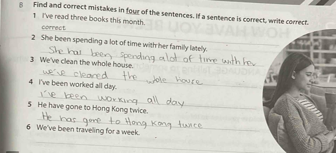 Find and correct mistakes in four of the sentences. If a sentence is correct, write correct. 
1 I've read three books this month. 
correct 
_ 
2 She been spending a lot of time with her family lately. 
3 We've clean the whole house. 
_ 
4 I've been worked all day. 
_ 
5 He have gone to Hong Kong twice. 
_ 
6 We've been traveling for a week. 
_