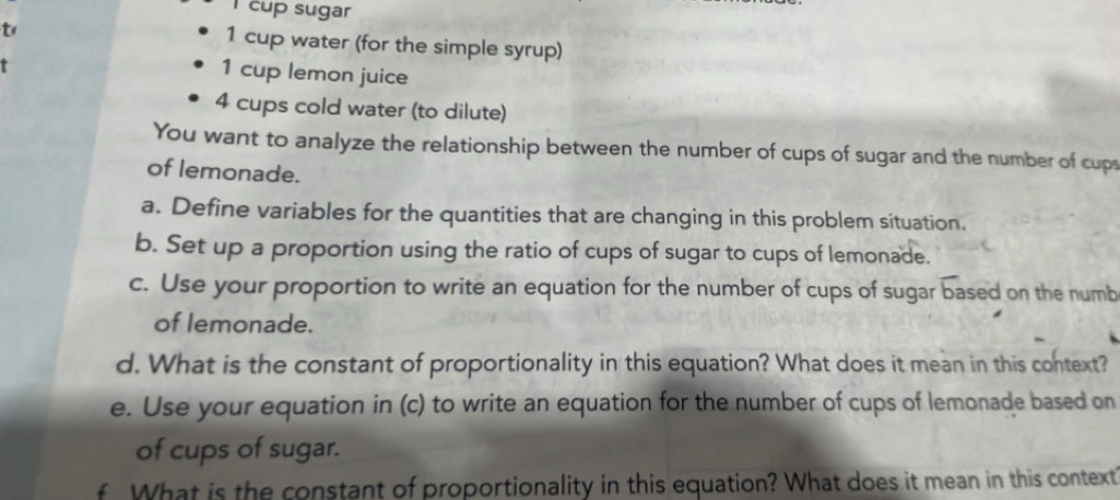 cup sugar 
t 1 cup water (for the simple syrup) 
r 
1 cup lemon juice
4 cups cold water (to dilute) 
You want to analyze the relationship between the number of cups of sugar and the number of cups 
of lemonade. 
a. Define variables for the quantities that are changing in this problem situation. 
b. Set up a proportion using the ratio of cups of sugar to cups of lemonade. 
c. Use your proportion to write an equation for the number of cups of sugar based on the numb 
of lemonade. 
d. What is the constant of proportionality in this equation? What does it mean in this context? 
e. Use your equation in (c) to write an equation for the number of cups of lemonade based on 
of cups of sugar. 
f What is the constant of proportionality in this equation? What does it mean in this context