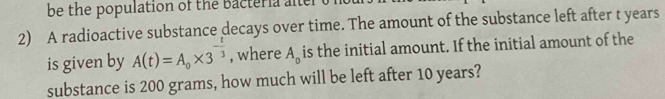 be the population of the bacteria alter t 
2) A radioactive substance decays over time. The amount of the substance left after t years
is given by A(t)=A_0* 3^(-frac t)3 , where A_0 is the initial amount. If the initial amount of the 
substance is 200 grams, how much will be left after 10 years?