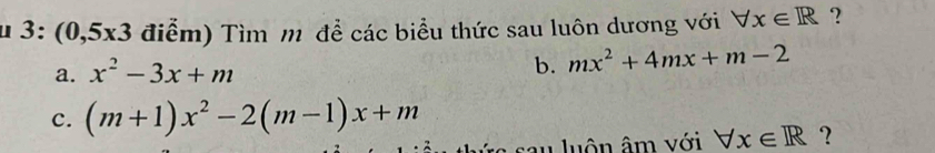 μ 3: ( 0,5* 3 điểm) Tìm m để các biểu thức sau luôn dương với forall x∈ R ? 
b. 
a. x^2-3x+m mx^2+4mx+m-2
c. (m+1)x^2-2(m-1)x+m
sau luôn âm với forall x∈ R ?