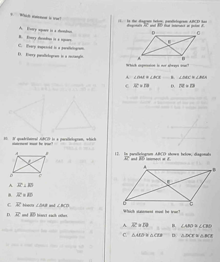 Which statement is true?
11. In the diagram below, parallelogram ABCD has
diagonals overline AC and overline BD that intersect at point E.
A. Every square is a rhombus.
B. Every rombus is a square.
C. Every trapezoid is a parallelogram.
D. Every parallelogram is a rectangle.
Which expression is not always true?
A. ∠ DAE≌ ∠ BCE B. ∠ DEC≌ ∠ BEA
C. overline AC≌ overline DB D. overline DE≌ overline EB
10. If quadrilateral ABCD is a parallelogram, which
statement must be true?
12. In parallelogram ABCD shown below, diagonals
overline AC and overline BD intersect at E.
A. overline AC⊥ overline BD
B. overline AC≌ overline BD
C. overline AC bisects ∠ DAB and ∠ BCD. 
Which statement must be true?
D. overline AC and overline BD bisect each other.
A. overline AC≌ overline DB B. ∠ ABD≌ ∠ CBD
C. △ AED≌ △ CEB D. △ DCE≌ △ BCE