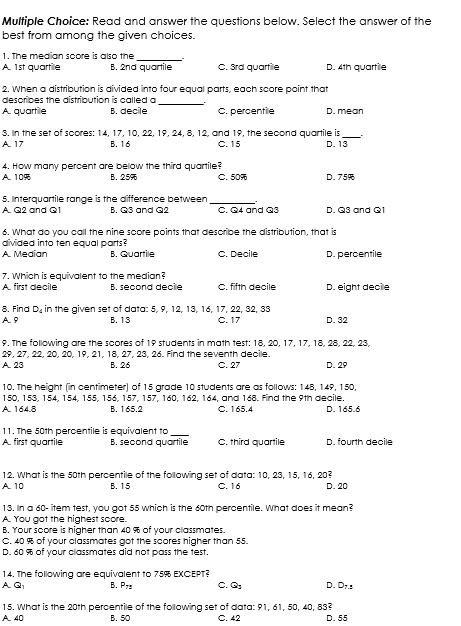 Read and answer the questions below. Select the answer of the
best from among the given choices.
1. The median score is also the _`.
A. 1st quartile B. 2nd quartile C. 3rd quartile D. 4th quartile
2. When a distribution is divided into four equal parts, each score point that
describes the distribution is called a_
A. quartile B. decile C. percentile D. mean
3, In the set of scores: 14, 17, 10, 22, 19, 24, 8, 12, and 19, the second quartile is_ .
A. 17 B. 16 C. 15 D. 13
4. How many percent are below the third quartile?
A. 10% B. 25% C. 50 D. 75%
5. Interquartile range is the difference between
_
A. Q2 and Q1 B. Q3 and Q2 C. Q4 and Q3 D. Q3 and Q1
6. What do you call the nine score points that describe the distribution, that b
divided into ten equal parts ?
A. Median B. Quartile C. Decile D. percentile
7. Which is equivalent to the median?
A. first décile B. seçond decie C. fifth decile D. eight decile
8. Find D_4 in the given set of data: 5, 9, 12, 13, 16, 17, 22, 32, 33 D. 32
AP B. 13 C. 17
9. The following are the scores of 19 students in math test: 18. 20. 17. 17. 18. 28. 22. 23.
29, 27, 22, 20, 20, 19, 21, 18, 27, 23, 26. Find the seventh decile.
A. 23 B. 26 C. 27 D. 29
10. The height (in centimeter) of 15 grade 10 students are as follows: 148, 149, 150,
150, 153, 154, 154, 155, 156, 157, 157, 160, 162, 164, and 168. Find the 9th decile.
A. 164.8 B. 165.2 C. 165.4 D. 165.6
11. The 50th percentile is equivalent to_
A. first quartile B. second quartile C. third quartile D. fourth decile
12. What is the 50th percentile of the following set of data: 10, 23, 15, 16, 20?
A. 10 B. 15 C. 16 D. 20
13. In a 60- item test, you got 55 which is the 60th percentile. What does it mean?
A. You got the highest soore.
B. Your score is higher than 40 % of your classmates.
C. 40 % of your classmates got the scores higher than 55.
D. 60 % of your classmates did not pass the test.
14. The following are equivalent to 75% EXCEPT?
A. Q B. P_72 C. Q_2 D. D_7.3
15. What is the 20th percentile of the following set of data: 91, 61, 50, 40, 83?
A40 B. 50 C. 42 D. 55