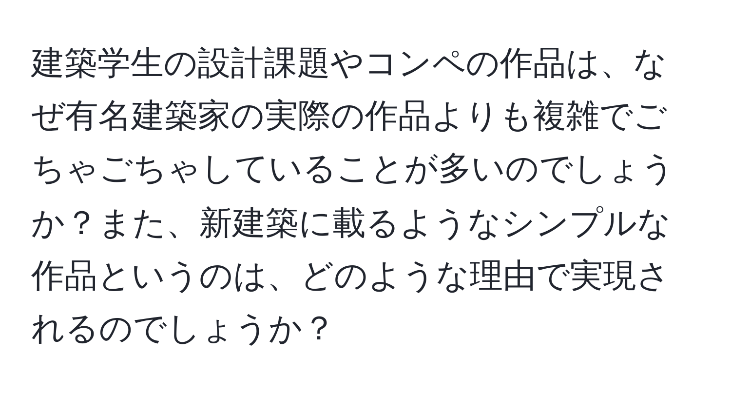 建築学生の設計課題やコンペの作品は、なぜ有名建築家の実際の作品よりも複雑でごちゃごちゃしていることが多いのでしょうか？また、新建築に載るようなシンプルな作品というのは、どのような理由で実現されるのでしょうか？