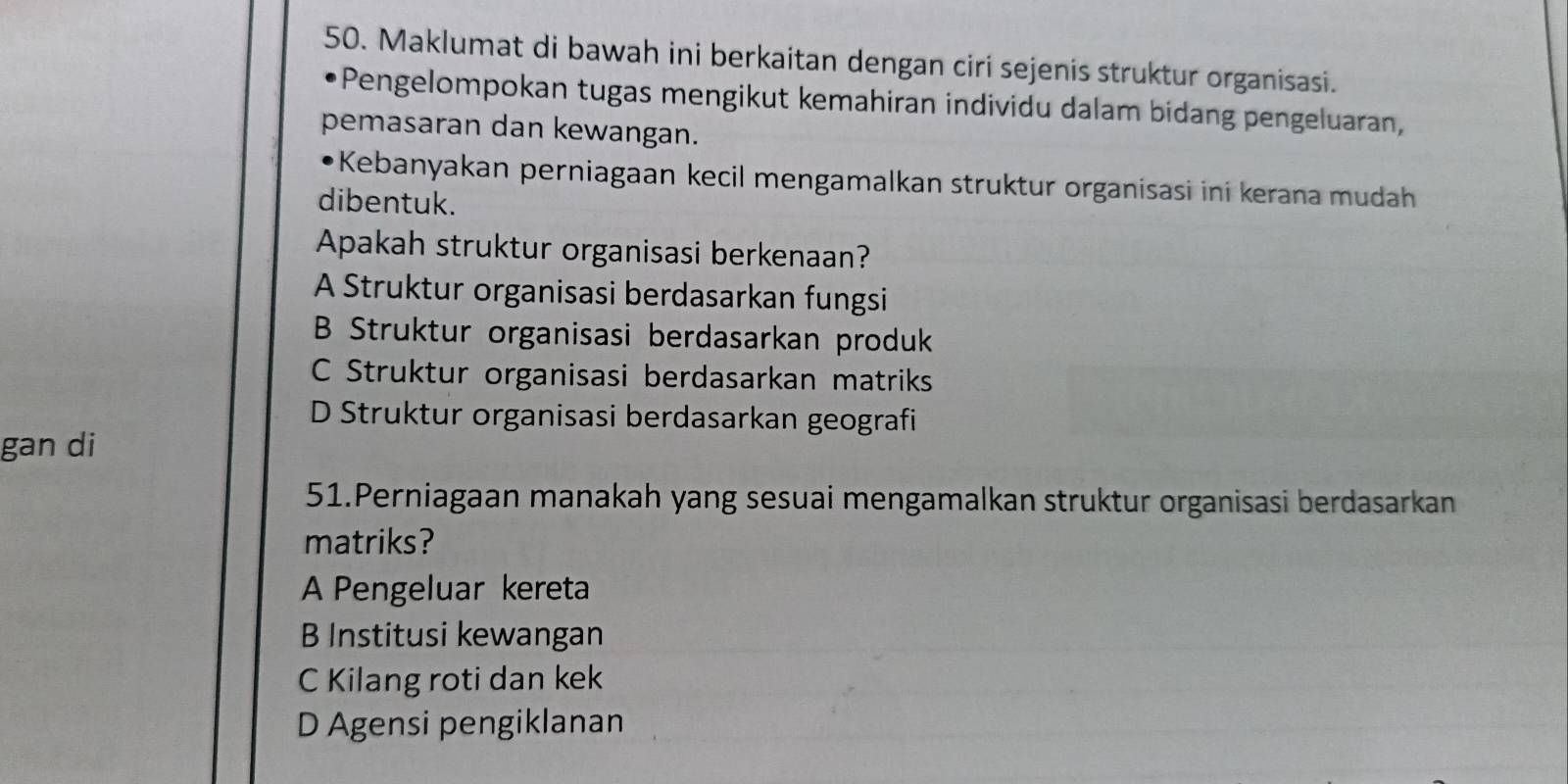 Maklumat di bawah ini berkaitan dengan ciri sejenis struktur organisasi.
Pengelompokan tugas mengikut kemahiran individu dalam bidang pengeluaran,
pemasaran dan kewangan.
*Kebanyakan perniagaan kecil mengamalkan struktur organisasi ini kerana mudah
dibentuk.
Apakah struktur organisasi berkenaan?
A Struktur organisasi berdasarkan fungsi
B Struktur organisasi berdasarkan produk
C Struktur organisasi berdasarkan matriks
D Struktur organisasi berdasarkan geografi
gan di
51.Perniagaan manakah yang sesuai mengamalkan struktur organisasi berdasarkan
matriks?
A Pengeluar kereta
B Institusi kewangan
C Kilang roti dan kek
D Agensi pengiklanan