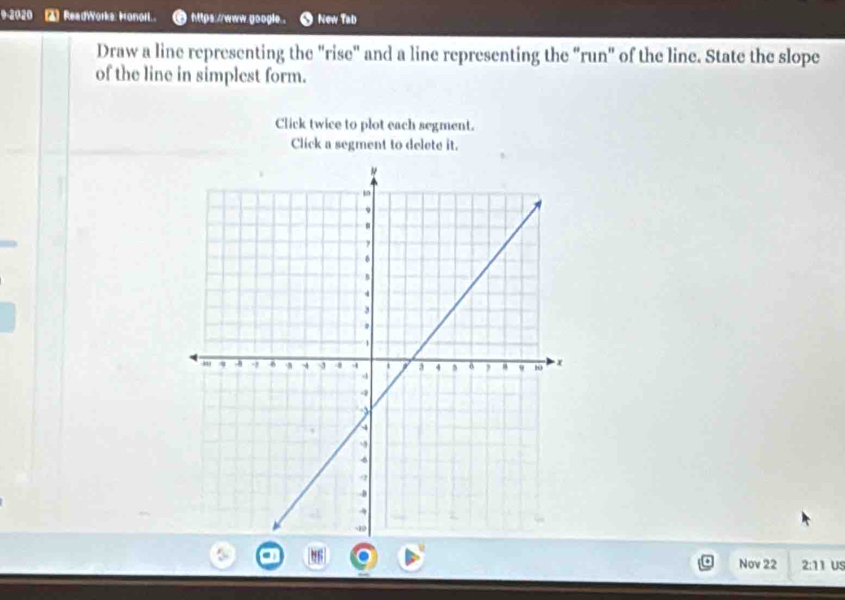 ReadWorks: Honorl.. https://www.google . New Tab 
Draw a line representing the "rise" and a line representing the "run" of the line. State the slope 
of the line in simplest form. 
Click twice to plot each segment. 
Click a segment to delete it. 
Nov 22 2:11 US