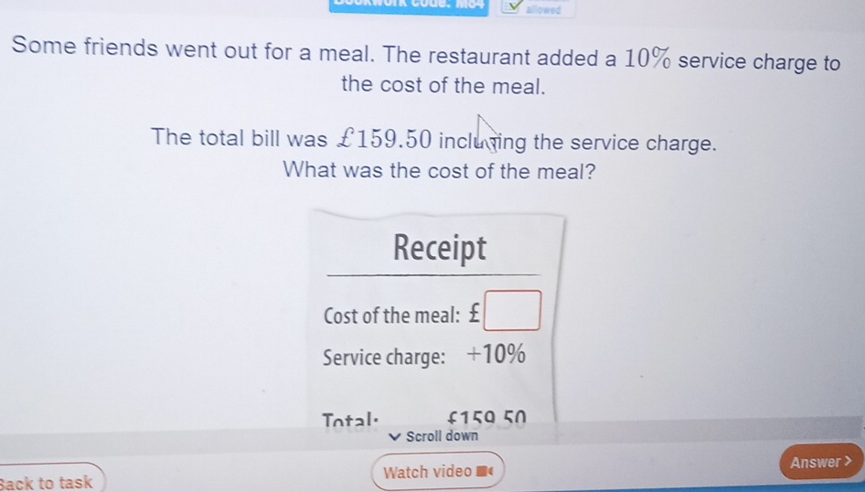 allowed
Some friends went out for a meal. The restaurant added a 10% service charge to
the cost of the meal.
The total bill was £159.50 incluning the service charge.
What was the cost of the meal?
Back to task Watch video
Answer >