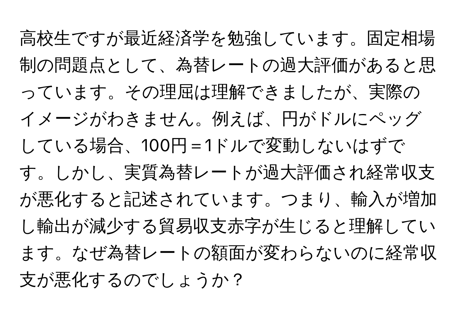 高校生ですが最近経済学を勉強しています。固定相場制の問題点として、為替レートの過大評価があると思っています。その理屈は理解できましたが、実際のイメージがわきません。例えば、円がドルにペッグしている場合、100円＝1ドルで変動しないはずです。しかし、実質為替レートが過大評価され経常収支が悪化すると記述されています。つまり、輸入が増加し輸出が減少する貿易収支赤字が生じると理解しています。なぜ為替レートの額面が変わらないのに経常収支が悪化するのでしょうか？