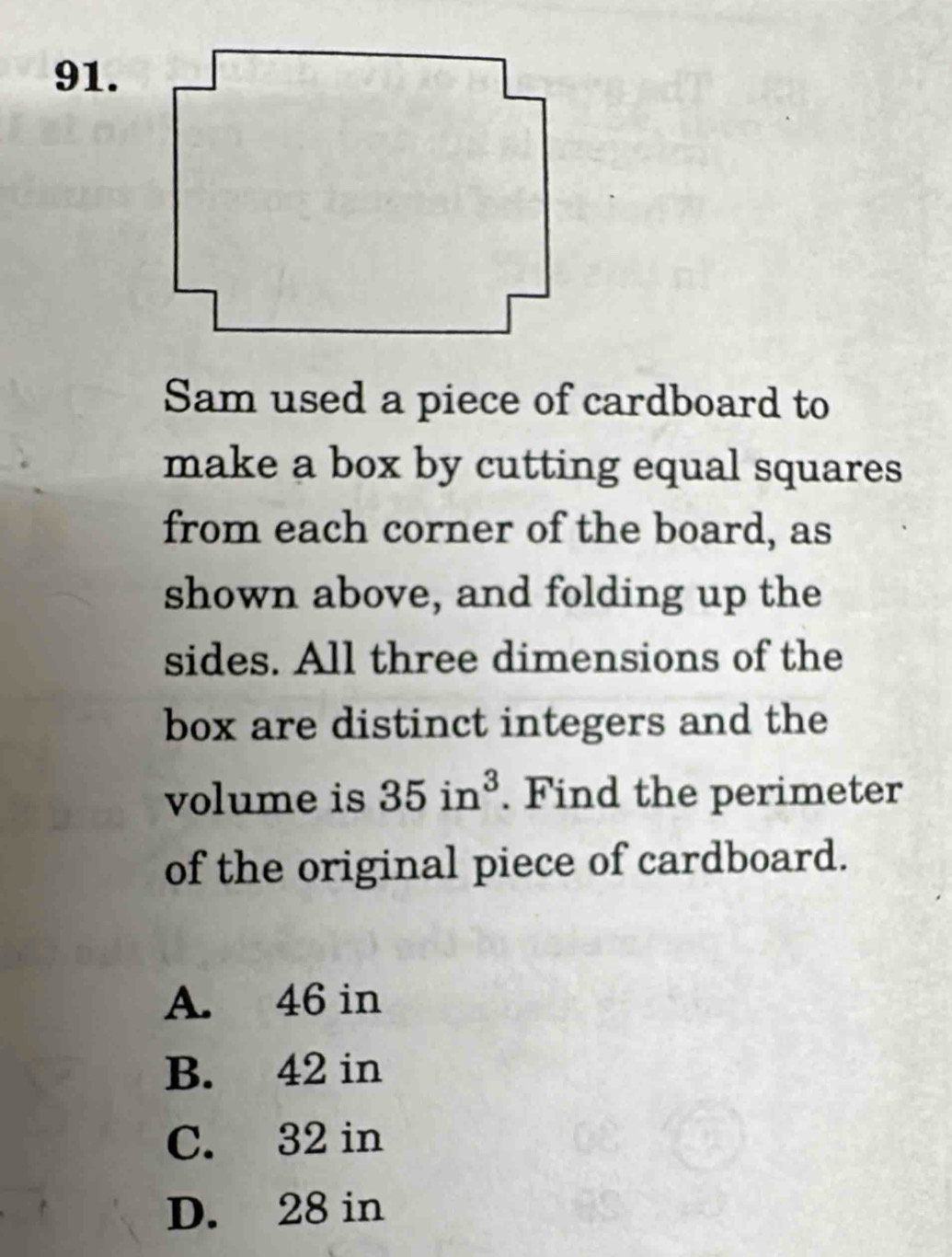 Sam used a piece of cardboard to
make a box by cutting equal squares
from each corner of the board, as
shown above, and folding up the
sides. All three dimensions of the
box are distinct integers and the
volume is 35in^3. Find the perimeter
of the original piece of cardboard.
A. 46 in
B. 42 in
C. 32 in
D. 28 in