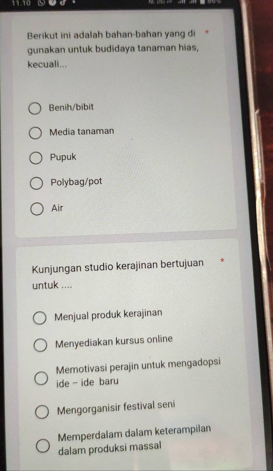 11.10 
Berikut ini adalah bahan-bahan yang di
gunakan untuk budidaya tanaman hias,
kecuali...
Benih/bibit
Media tanaman
Pupuk
Polybag/pot
Air
Kunjungan studio kerajinan bertujuan *
untuk ....
Menjual produk kerajinan
Menyediakan kursus online
Memotivasi perajin untuk mengadopsi
ide - ide baru
Mengorganisir festival seni
Memperdalam dalam keterampilan
dalam produksi massal