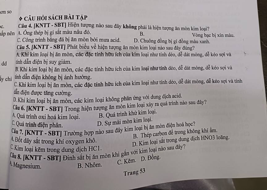 ơn so
* CÂU HỏI sácH Bài Tập
C. Câu 4. [KNTT - SBT] Hiện tượng nào sau đây không phải là hiện tượng ăn mòn kim loại?
B.
nắp nên A. Ông thép bị gỉ sắt màu nâu đỏ. Vòng bạc bị xin màu.
C. Công trình bằng đá bị ăn mòn bởi mưa acid. D. Chuông đồng bị gỉ đồng màu xanh.
Câu 5. [KNTT - SBT] Phát biểu về hiện tượng ăn mòn kim loại nào sau đây đúng?
A. Khi kim loại bị ăn mòn, các đặc tính hữu ích của kim loại như tính dẻo, dễ dát mỏng, dễ kéo sợi và
dd tính dẫn điện bị suy giảm.
B. Khi kim loại bị ăn mòn, các đặc tính hữu ích của kim loại như tính dẻo, dễ dát mỏng, dễ kéo sợi và
ấy chỉ tính dẫn điện không bị ảnh hưởng.
C.Khi kim loại bị ăn mòn, các đặc tính hữu ích của kim loại như tính dẻo, dễ dát mỏng, dễ kéo sợi và tính
đẫn điện được tăng cường.
D. Khi kim loại bị ăn mòn, các kim loại không phản ứng với dung dịch acid.
Câu 6. [KNTT - SBT] Trong hiện tượng ăn mòn kim loại xảy ra quá trình nào sau đây?
A. Quá trình oxi hoá kim loại. B. Quá trình khử kim loại.
C. Quá trình điện phân.
D. Sự mài mòn kim loại.
Câu 7. [KNTT - SBT] Trường hợp nào sau đây kim loại bị ăn mòn điện hoá học?
B. Thép carbon đề trong không khí ẩm.
A. Đốt dây sắt trong khí oxygen khô.
D. Kim loại sắt trong dung dịch HNO3 loãng.
C Kim loại kẽm trong dung dịch HC1.
Câu 8. [KNTT - SBT] Đinh sắt bị ăn mòn khi gắn với kim loại nào sau đây?
A. Magnesium. B. Nhôm.
C. Kẽm. D. Đồng.
Trang 53