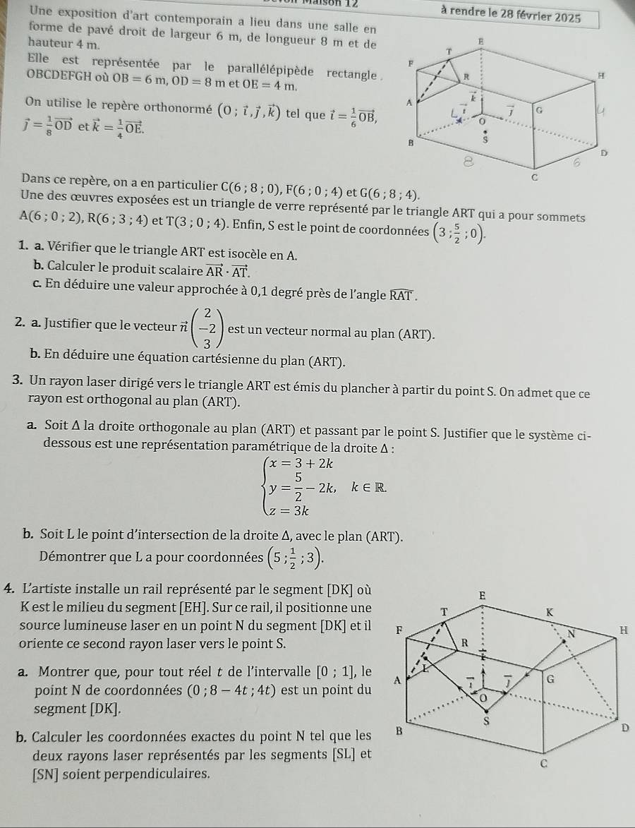 són 12
à rendre le 28 février 2025
Une exposition d'art contemporain a lieu dans une salle en
forme de pavé droit de largeur 6 m, de longueur 8 m et de
hauteur 4 m.
Elle est représentée par le parallélépipède rectangle 
OBCDEFGH où OB=6m,OD=8m et OE=4m.
On utilise le repère orthonormé (0;vector i,vector j,vector k) tel que vector l= 1/6 vector OB,
vector j= 1/8 vector OD et vector k= 1/4 vector OE.
Dans ce repère, on a en particulier C(6;8;0),F(6;0;4) et G(6;8;4).
Une des œuvres exposées est un triangle de verre représenté par le triangle ART qui a pour sommets
A(6;0;2),R(6;3;4) et T(3;0;4). Enfin, S est le point de coordonnées (3; 5/2 ;0).
1. a. Vérifier que le triangle ART est isocèle en A.
b. Calculer le produit scalaire vector AR· vector AT.
c. En déduire une valeur approchée à 0,1 degré près de l'angle widehat RAT.
2. a. Justifier que le vecteur · vector nbeginpmatrix 2 -2 3endpmatrix est un vecteur normal au plan (ART).
b. En déduire une équation cartésienne du plan (ART).
3. Un rayon laser dirigé vers le triangle ART est émis du plancher à partir du point S. On admet que ce
rayon est orthogonal au plan (ART).
a. Soit Δ la droite orthogonale au plan (ART) et passant par le point S. Justifier que le système ci-
dessous est une représentation paramétrique de la droite Δ :
beginarrayl x=3+2k y= 5/2 -2k,k∈ R. z=3kendarray.
b. Soit L le point d’intersection de la droite Δ, avec le plan (ART).
Démontrer que L a pour coordonnées (5; 1/2 ;3).
4. L'artiste installe un rail représenté par le segment [DK] où
K est le milieu du segment [EH]. Sur ce rail, il positionne une
source lumineuse laser en un point N du segment [DK] et il
oriente ce second rayon laser vers le point S. 
a. Montrer que, pour tout réel t de l’intervalle [0;1] , le
point N de coordonnées (0;8-4t;4t) est un point du
segment [DK].
b. Calculer les coordonnées exactes du point N tel que les
D
deux rayons laser représentés par les segments [SL] et
[SN] soient perpendiculaires.