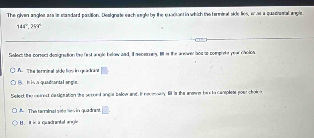 The given angles are in standard position. Designate each angle by the quadrant in which the terminal side lies, or as a quadrantal angle.
144°, 259°
Select the correct designation the first angle below and, if necessary, fill in the answer box to complete your choice.
A. The terminal side lies in quadrant □.
B. It is a quadrantal angle.
Select the correct designation the second angle below and, if necessary, fill in the answer box to complete your choice.
A. The terminal side lies in quadrant □.
B. It is a quadrantal angle.