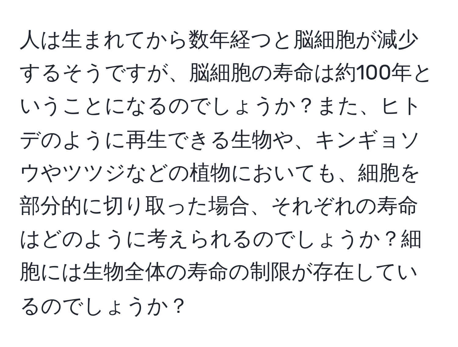 人は生まれてから数年経つと脳細胞が減少するそうですが、脳細胞の寿命は約100年ということになるのでしょうか？また、ヒトデのように再生できる生物や、キンギョソウやツツジなどの植物においても、細胞を部分的に切り取った場合、それぞれの寿命はどのように考えられるのでしょうか？細胞には生物全体の寿命の制限が存在しているのでしょうか？